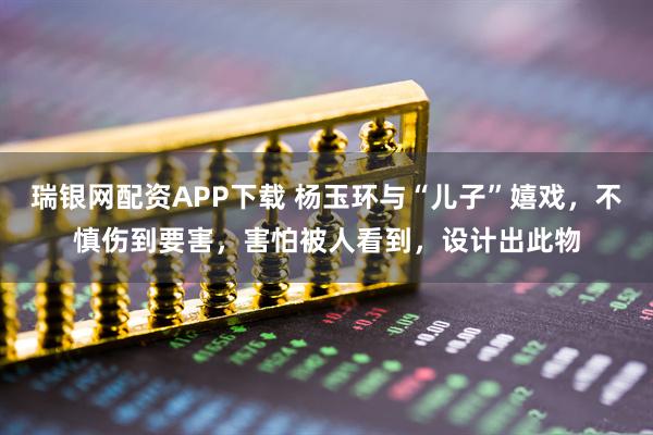 瑞银网配资APP下载 杨玉环与“儿子”嬉戏，不慎伤到要害，害怕被人看到，设计出此物