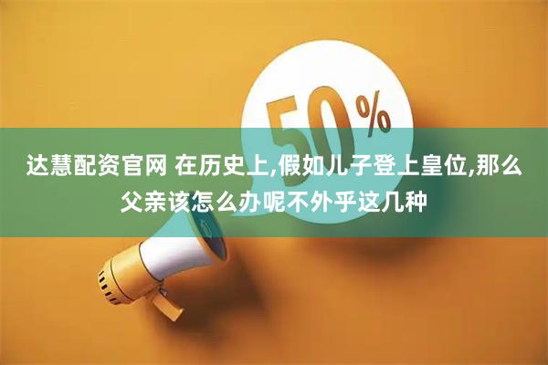 达慧配资官网 在历史上,假如儿子登上皇位,那么父亲该怎么办呢不外乎这几种