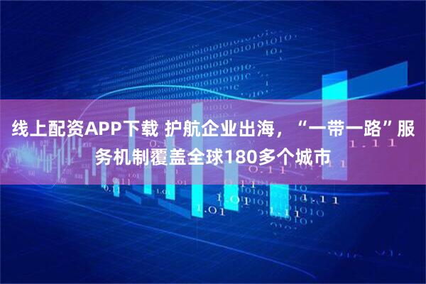 线上配资APP下载 护航企业出海，“一带一路”服务机制覆盖全球180多个城市