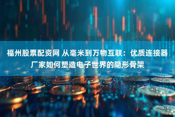 福州股票配资网 从毫米到万物互联：优质连接器厂家如何塑造电子世界的隐形骨架