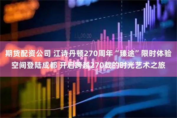 期货配资公司 江诗丹顿270周年“臻途”限时体验空间登陆成都 开启跨越270载的时光艺术之旅