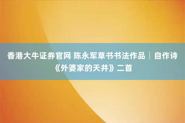 香港大牛证券官网 陈永军草书书法作品│自作诗《外婆家的天井》二首