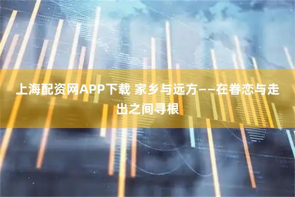 上海配资网APP下载 家乡与远方——在眷恋与走出之间寻根