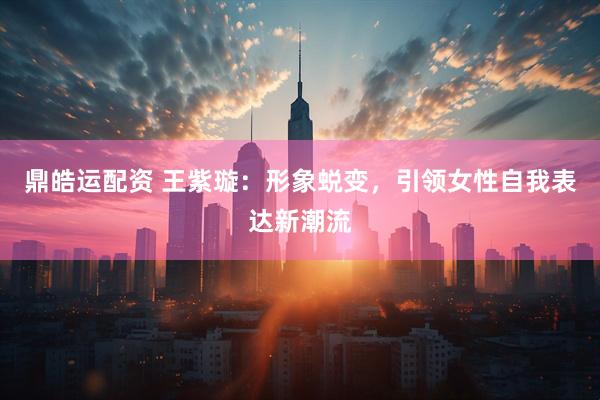 鼎皓运配资 王紫璇：形象蜕变，引领女性自我表达新潮流