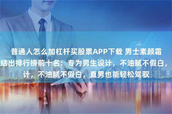 普通人怎么加杠杆买股票APP下载 男士素颜霜什么牌子好用？总结出排行榜前十名：专为男生设计，不油腻不假白，直男也能轻松驾驭