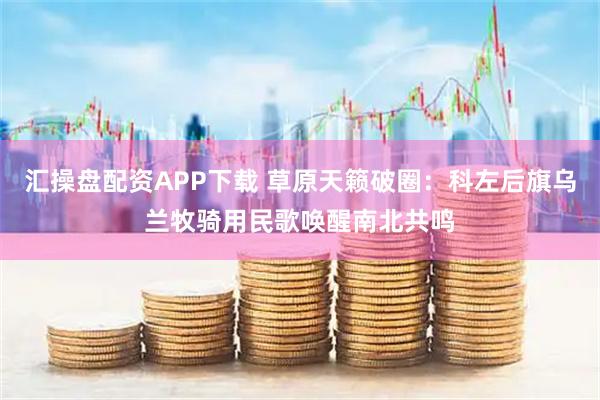 汇操盘配资APP下载 草原天籁破圈：科左后旗乌兰牧骑用民歌唤醒南北共鸣