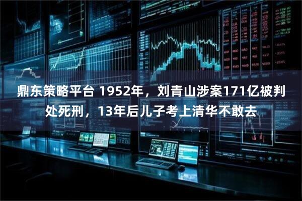 鼎东策略平台 1952年，刘青山涉案171亿被判处死刑，13年后儿子考上清华不敢去