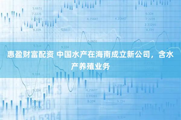 惠盈财富配资 中国水产在海南成立新公司，含水产养殖业务