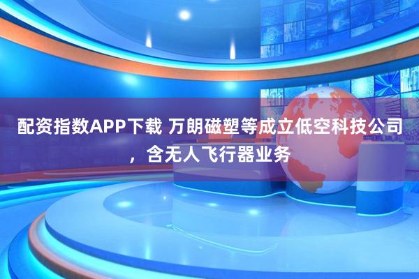 配资指数APP下载 万朗磁塑等成立低空科技公司，含无人飞行器业务