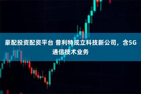 豪配投资配资平台 普利特成立科技新公司，含5G通信技术业务