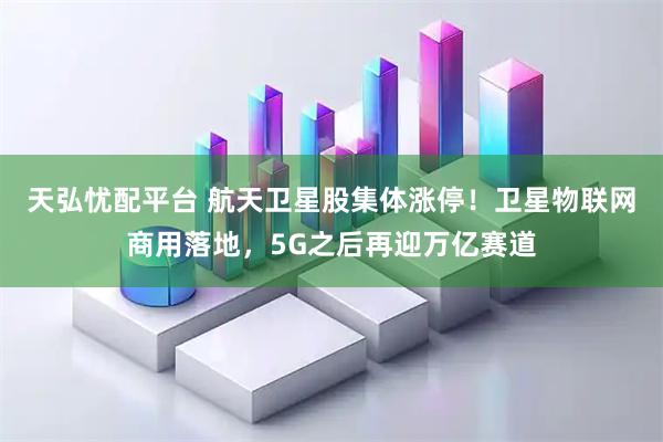 天弘忧配平台 航天卫星股集体涨停！卫星物联网商用落地，5G之后再迎万亿赛道