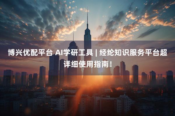 博兴优配平台 AI学研工具 | 经纶知识服务平台超详细使用指南！