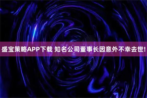 盛宝策略APP下载 知名公司董事长因意外不幸去世!