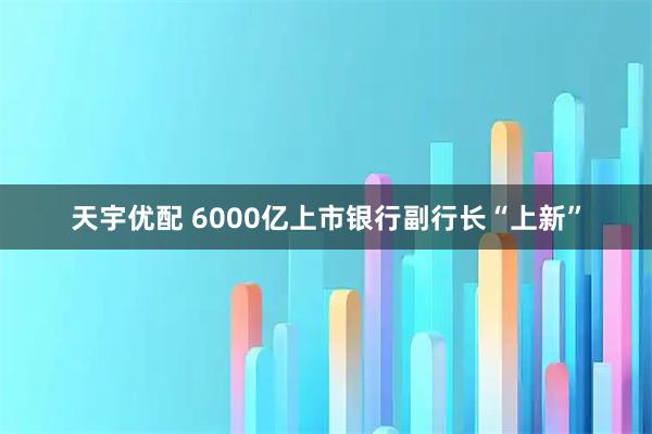 天宇优配 6000亿上市银行副行长“上新”