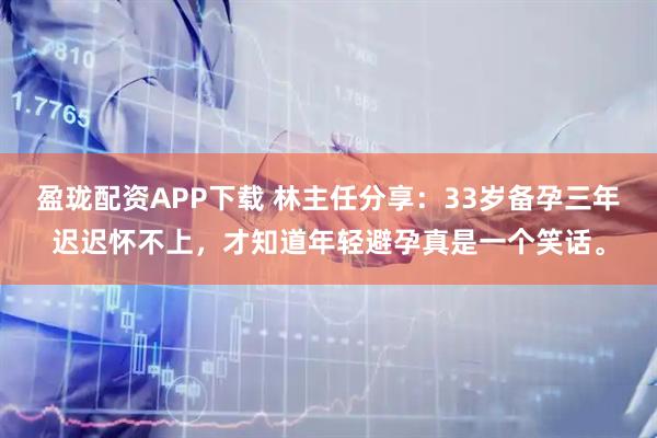 盈珑配资APP下载 林主任分享：33岁备孕三年迟迟怀不上，才知道年轻避孕真是一个笑话。