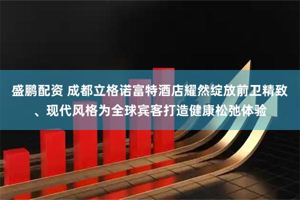 盛鹏配资 成都立格诺富特酒店耀然绽放前卫精致、现代风格为全球宾客打造健康松弛体验