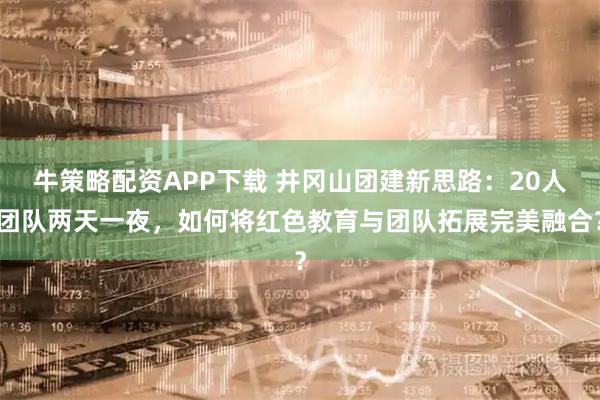 牛策略配资APP下载 井冈山团建新思路：20人团队两天一夜，如何将红色教育与团队拓展完美融合？