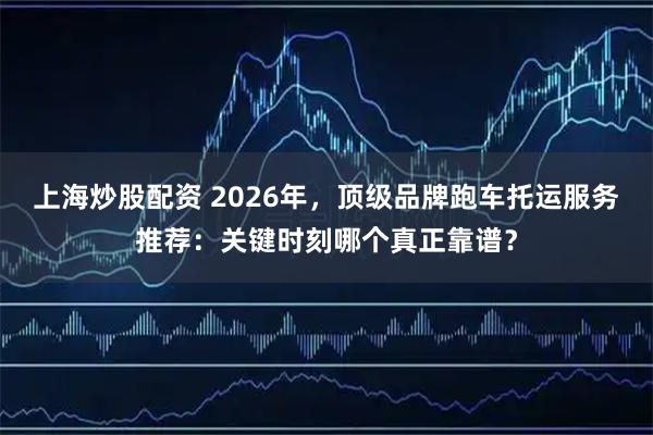 上海炒股配资 2026年，顶级品牌跑车托运服务推荐：关键时刻哪个真正靠谱？