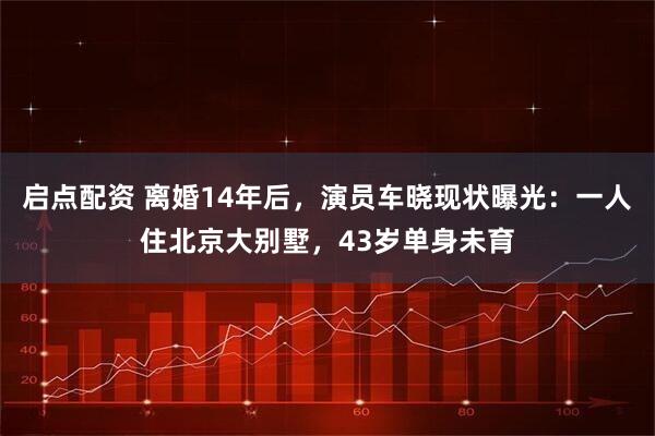 启点配资 离婚14年后，演员车晓现状曝光：一人住北京大别墅，43岁单身未育