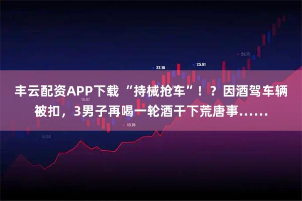 丰云配资APP下载 “持械抢车”！？因酒驾车辆被扣，3男子再喝一轮酒干下荒唐事……
