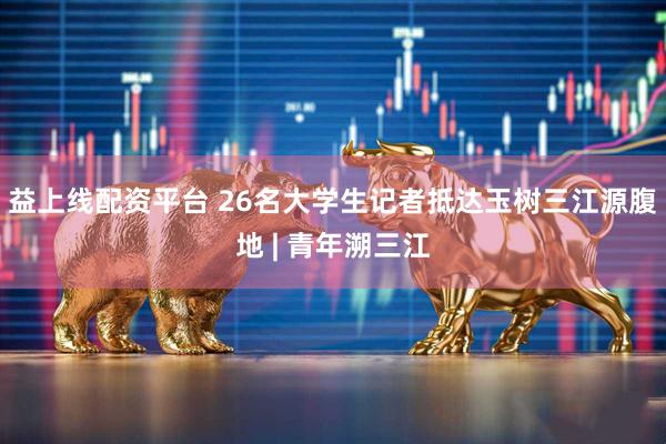 益上线配资平台 26名大学生记者抵达玉树三江源腹地 | 青年溯三江