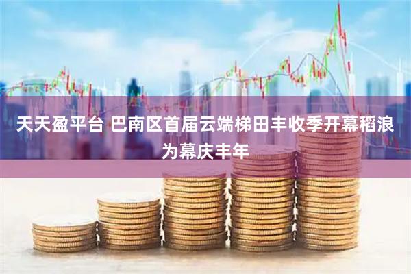 天天盈平台 巴南区首届云端梯田丰收季开幕稻浪为幕庆丰年