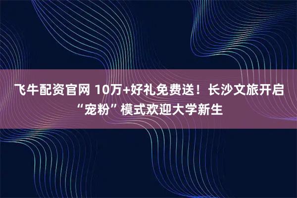 飞牛配资官网 10万+好礼免费送!长沙文旅开启“宠粉”模式欢迎大学新生