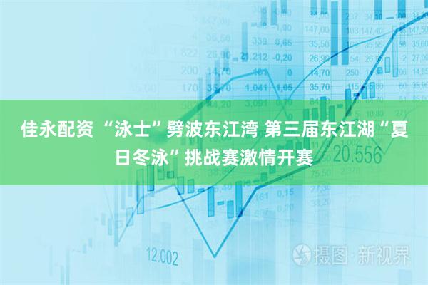 佳永配资 “泳士”劈波东江湾 第三届东江湖“夏日冬泳”挑战赛激情开赛