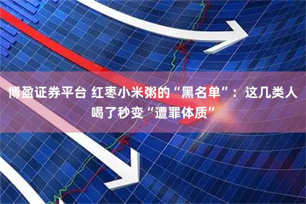博盈证券平台 红枣小米粥的“黑名单”：这几类人喝了秒变“遭罪体质”